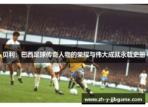 贝利：巴西足球传奇人物的荣耀与伟大成就永载史册
