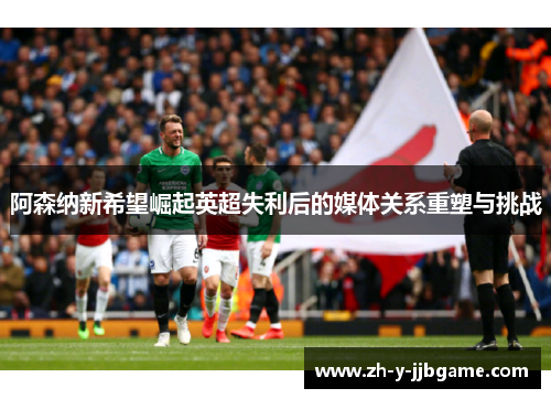 阿森纳新希望崛起英超失利后的媒体关系重塑与挑战
